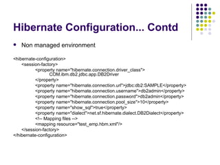 Hibernate Configuration... Contd Non managed environment <hibernate-configuration> <session-factory> <property name=&quot;hibernate.connection.driver_class&quot;>    COM.ibm.db2.jdbc.app.DB2Driver </property> <property name=&quot;hibernate.connection.url&quot;>jdbc:db2:SAMPLE</property> <property name=&quot;hibernate.connection.username&quot;>db2admin</property> <property name=&quot;hibernate.connection.password&quot;>db2admin</property> <property name=&quot;hibernate.connection.pool_size&quot;>10</property> <property name=&quot;show_sql&quot;>true</property> <property name=&quot;dialect&quot;>net.sf.hibernate.dialect.DB2Dialect</property> <!-- Mapping files --> <mapping resource=&quot;test_emp.hbm.xml&quot;/> </session-factory> </hibernate-configuration> 