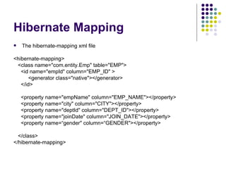 Hibernate Mapping The hibernate-mapping xml file <hibernate-mapping> <class name=&quot;com.entity.Emp&quot; table=&quot;EMP&quot;> <id name=&quot;empId&quot; column=&quot;EMP_ID&quot; > <generator class=&quot;native&quot;></generator> </id> <property name=&quot;empName&quot; column=&quot;EMP_NAME&quot;></property> <property name=&quot;city&quot; column=&quot;CITY&quot;></property> <property name=&quot;deptId&quot; column=&quot;DEPT_ID&quot;></property> <property name=&quot;joinDate&quot; column=&quot;JOIN_DATE&quot;></property> <property name=“gender&quot; column=“GENDER&quot;></property> </class> </hibernate-mapping> 