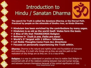 Introduction to Hindu / Sanatan Dharma The search for Truth is called the  Sanatana Dharma , or the Eternal Path. Practiced by people on the otherside of Sindhu river, so Hindu Dharma.  ,[object Object],[object Object],[object Object],[object Object],[object Object],[object Object],[object Object],Dharma:  Dharma is the natural and rightful order and foundation of everyone and everything. It is both why things are as they are and the path to the realization of why things are as they are. It is a way-of-life. Religion:  is a way to understand or practice on how to realize God.   Religion is concerned with all of the relations existing between God and human beings, and between humans themselves because of the central significance of God.  