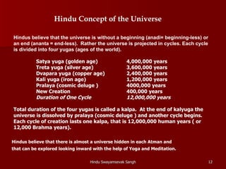 Hindu Concept of the Universe

Hindus believe that the universe is without a beginning (anadi= beginning-less) or
an end (ananta = end-less). Rather the universe is projected in cycles. Each cycle
is divided into four yugas (ages of the world).

          Satya yuga (golden age)                   4,000,000 years
          Treta yuga (silver age)                   3,600,000 years
          Dvapara yuga (copper age)                 2,400,000 years
          Kali yuga (iron age)                      1,200,000 years
          Pralaya (cosmic deluge )                  4000,000 years
          New Creation                              400,000 years
          Duration of One Cycle                     12,000,000 years

Total duration of the four yugas is called a kalpa. At the end of kalyuga the
universe is dissolved by pralaya (cosmic deluge ) and another cycle begins.
Each cycle of creation lasts one kalpa, that is 12,000,000 human years ( or
12,000 Brahma years).

Hindus believe that there is almost a universe hidden in each Atman and
that can be explored looking inward with the help of Yoga and Meditation.

                                  Hindu Swayamsevak Sangh                            12
 