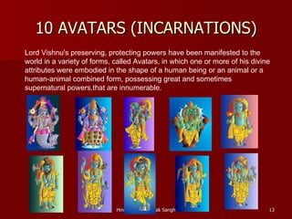 10 AVATARS (INCARNATIONS)
Lord Vishnu's preserving, protecting powers have been manifested to the
world in a variety of forms, called Avatars, in which one or more of his divine
attributes were embodied in the shape of a human being or an animal or a
human-animal combined form, possessing great and sometimes
supernatural powers.that are innumerable.




                             Hindu Swayamsevak Sangh                          13
 