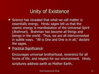 Unity of Existence
   Science has revealed that what we call matter is
    essentially energy. Hindu sages tell us that the
    cosmic energy is manifestation of the Universal Spirit
    (Brahman). Brahman has become all things and
    beings in the world. Thus, we are all interconnected
    in subtle ways. “All is One and One is in all,” declare
    the sages.
   Practical Significance:
    Encourages universal brotherhood, reverence for all
    forms of life, and respect for our environment. Hindu
    scriptures address earth as Mother Earth.

                       Hindu Swayamsevak Sangh                16
 