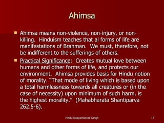 Ahimsa
   Ahimsa means non-violence, non-injury, or non-
    killing. Hinduism teaches that al forms of life are
    manifestations of Brahman. We must, therefore, not
    be indifferent to the sufferings of others.
   Practical Significance: Creates mutual love between
    humans and other forms of life, and protects our
    environment. Ahimsa provides basis for Hindu notion
    of morality. “That mode of living which is based upon
    a total harmlessness towards all creatures or (in the
    case of necessity) upon minimum of such harm, is
    the highest morality.” (Mahabharata Shantiparva
    262.5-6).
                      Hindu Swayamsevak Sangh               17
 