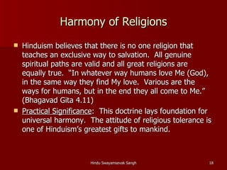 Harmony of Religions
   Hinduism believes that there is no one religion that
    teaches an exclusive way to salvation. All genuine
    spiritual paths are valid and all great religions are
    equally true. “In whatever way humans love Me (God),
    in the same way they find My love. Various are the
    ways for humans, but in the end they all come to Me.”
    (Bhagavad Gita 4.11)
   Practical Significance: This doctrine lays foundation for
    universal harmony. The attitude of religious tolerance is
    one of Hinduism’s greatest gifts to mankind.



                        Hindu Swayamsevak Sangh             18
 