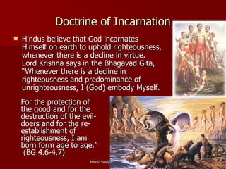 Doctrine of Incarnation
   Hindus believe that God incarnates
    Himself on earth to uphold righteousness,
    whenever there is a decline in virtue.
    Lord Krishna says in the Bhagavad Gita,
    “Whenever there is a decline in
    righteousness and predominance of
    unrighteousness, I (God) embody Myself.
    For the protection of
    the good and for the
    destruction of the evil-
    doers and for the re-
    establishment of
    righteousness, I am
    born form age to age.”
     (BG 4.6-4.7)
                         Hindu Swayamsevak Sangh   20
 