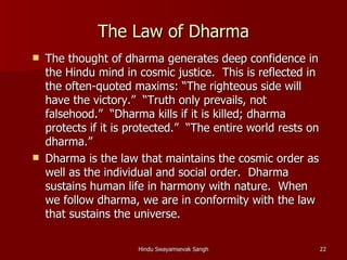 The Law of Dharma
   The thought of dharma generates deep confidence in
    the Hindu mind in cosmic justice. This is reflected in
    the often-quoted maxims: “The righteous side will
    have the victory.” “Truth only prevails, not
    falsehood.” “Dharma kills if it is killed; dharma
    protects if it is protected.” “The entire world rests on
    dharma.”
   Dharma is the law that maintains the cosmic order as
    well as the individual and social order. Dharma
    sustains human life in harmony with nature. When
    we follow dharma, we are in conformity with the law
    that sustains the universe.

                       Hindu Swayamsevak Sangh                 22
 