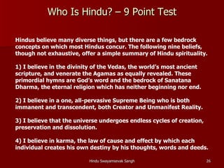 Who Is Hindu? – 9 Point Test

Hindus believe many diverse things, but there are a few bedrock
concepts on which most Hindus concur. The following nine beliefs,
though not exhaustive, offer a simple summary of Hindu spirituality.

1) I believe in the divinity of the Vedas, the world’s most ancient
scripture, and venerate the Agamas as equally revealed. These
primordial hymns are God’s word and the bedrock of Sanatana
Dharma, the eternal religion which has neither beginning nor end.

2) I believe in a one, all-pervasive Supreme Being who is both
immanent and transcendent, both Creator and Unmanifest Reality.

3) I believe that the universe undergoes endless cycles of creation,
preservation and dissolution.

4) I believe in karma, the law of cause and effect by which each
individual creates his own destiny by his thoughts, words and deeds.

                          Hindu Swayamsevak Sangh                      26
 