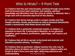 Who Is Hindu? – 9 Point Test
5) I believe that the soul reincarnates, evolving through many births
until all karmas have been resolved, and moksha, spiritual
knowledge and liberation from the cycle of rebirth, is attained. Not a
single soul will be eternally deprived of this destiny.

6) I believe that divine beings exist in unseen worlds and that
temple worship, rituals, sacraments as well as personal devotionals
create a communion with these devas and Gods.

7) I believe that a spiritually awakened master, or satguru, is
essential to know the Transcendent Absolute, as are personal
discipline, good conduct, purification, pilgrimage, self-inquiry and
meditation.

8) I believe that all life is sacred, to be loved and revered, and
therefore practice ahimsa, “noninjury.”

9) I believe that no particular religion teaches the only way to
salvation above all others, but that all genuine religious paths are
facets of God’s Pure Love and Light, deserving tolerance and
understanding.              Hindu Swayamsevak Sangh                    27
 