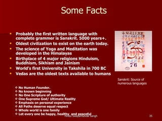 Some Facts

   Probably the first written language with
    complete grammer is Sanskrit. 5000 years+.
   Oldest civilization to exist on the earth today.
   The science of Yoga and Meditation was
    developed in the Himalayas
   Birthplace of 4 major religions Hinduism,
    Buddhism, Sikhism and Jainism
   World’s first University in Takshila in 700 BC
   Vedas are the oldest texts available to humans
                                                           Sanskrit: Source of
                                                           numerous languages
     No Human Founder.
     No known beginning
     No One Scripture of authority
     One Supreme God/ Ultimate Reality
     Emphasis on personal experience
     All Paths deserve equal respect
     Whole world is one family
     Let every one be happy, healthy and peaceful
                                 Hindu Swayamsevak Sangh                         35
 