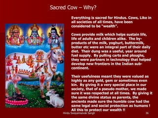 Sacred Cow – Why?
         Everything is sacred for Hindus. Cows, Like in
         all societies of all times, have been
         considered to be “wealth”.

         Cows provide milk which helps sustain life,
         life of adults and children alike. The by-
         products of the milk, yoghurt, buttermilk,
         butter etc were an integral part of their daily
         diet. Their dung was a useful, year around
         fuel supply. By pulling carts and ploughs,
         they were partners in technology that helped
         develop new frontiers in the Indian sub-
         continent.

         Their usefulness meant they were valued as
         highly as any gold, gem or sometimes even
         kin. By giving it a very special place in our
         society, that of a pseudo mother, we made
         sure it was respected at all times. By giving it
         the same divine status as parents, the
         ancients made sure the humble cow had the
         same legal and social protection as humans !
         All this to protect our wealth !!
    Hindu Swayamsevak Sangh                          36
 