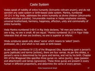 Caste System
Vedas speak of nobility of entire humanity (krinvanto vishvam aryam), and do not
sanction any caste system or birth-based caste system. Mantra, numbered
10-13-1 in Rig Veda, addresses the entire humanity as divine children (shrunvantu
vishve amrutsya putraha). Innumerable mantras in Vedas emphasise oneness,
universal brotherhood, harmony, happiness, affection, unity and commonality of
entire humanity.

Veda Mantra numbered 5-60-5 in Rig Veda declares, “All men are brothers; no
one is big, no one is small. All are equal.” Mantra numbered 16.15 in Yajur Veda
reiterates that all men are brothers; no one is superior or inferior.

Hindu scriptures speak only about ‘varna’ which means to ‘select’ (one’s
profession, etc.) and which is not caste or birth-based.

As per shloka numbered IV (13) of the Bhagavad Gita, depending upon a person’s
guna (aptitude) and karma (actions), there are four varnas. As per this shloka, a
person’s varna is determined by his guna and karma, and not by his birth. Chapter
XIV of the Bhagavad Gita specifies three gunas viz. satva (purity), rajas (passion
and attachment) and tamas (ignorance). These three gunas are present in every
human in different proportions, and determine the varna of every person.
                                Hindu Swayamsevak Sangh                        37
 