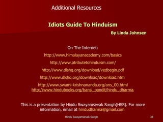 Additional Resources


              Idiots Guide To Hinduism
                                                By Linda Johnsen


                        On The Internet:
            http://www.himalayanacademy.com/basics
              http://www.atributetohinduism.com/
          http://www.dlshq.org/download/vedbegin.pdf
         http://www.dlshq.org/download/download.htm
         http://www.swami-krishnananda.org/ans_00.html
     http://www.hindubooks.org/bansi_pandit/hindu_dharma/


This is a presentation by Hindu Swayamsevak Sangh(HSS). For more
            information, email at hindudharma@gmail.com
                      Hindu Swayamsevak Sangh                      38
 