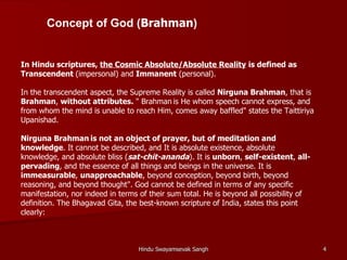 Concept of God (Brahman)


In Hindu scriptures, the Cosmic Absolute/Absolute Reality is defined as
Transcendent (impersonal) and Immanent (personal).

In the transcendent aspect, the Supreme Reality is called Nirguna Brahman, that is
Brahman, without attributes. " Brahman is He whom speech cannot express, and
from whom the mind is unable to reach Him, comes away baffled" states the Taittiriya
Upanishad.

Nirguna Brahman is not an object of prayer, but of meditation and
knowledge. It cannot be described, and It is absolute existence, absolute
knowledge, and absolute bliss (sat-chit-ananda). It is unborn, self-existent, all-
pervading, and the essence of all things and beings in the universe. It is
immeasurable, unapproachable, beyond conception, beyond birth, beyond
reasoning, and beyond thought". God cannot be defined in terms of any specific
manifestation, nor indeed in terms of their sum total. He is beyond all possibility of
definition. The Bhagavad Gita, the best-known scripture of India, states this point
clearly:



                                   Hindu Swayamsevak Sangh                               4
 