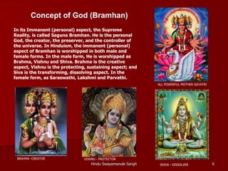 Concept of God (Bramhan)
In its Immanent (personal) aspect, the Supreme
Reality, is called Saguna Bramhan. He is the personal
God, the creator, the preserver, and the controller of
the universe. In Hinduism, the immanent (personal)
aspect of Bramhan is worshipped in both male and
female forms. In the male form, He is worshipped as
Brahma, Vishnu and Shiva. Brahma is the creative
aspect, Vishnu is the protecting, sustaining aspect; and
Siva is the transforming, dissolving aspect. In the
female form, as Saraswathi, Lakshmi and Parvathi.
                                                             ALL POWERFUL MOTHER GAYATRI




 BRAHMA -CREATOR               VISHNU - PROTECTOR
                                   Hindu Swayamsevak Sangh    SHIVA - DISSOLVER            6
 