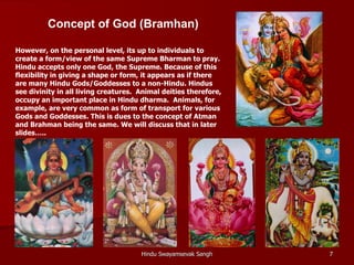 Concept of God (Bramhan)

However, on the personal level, its up to individuals to
create a form/view of the same Supreme Bharman to pray.
Hindu accepts only one God, the Supreme. Because of this
flexibility in giving a shape or form, it appears as if there
are many Hindu Gods/Goddesses to a non-Hindu. Hindus
see divinity in all living creatures. Animal deities therefore,
occupy an important place in Hindu dharma. Animals, for
example, are very common as form of transport for various
Gods and Goddesses. This is dues to the concept of Atman
and Brahman being the same. We will discuss that in later
slides…..




                                      Hindu Swayamsevak Sangh     7
 