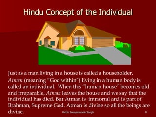Hindu Concept of the Individual




Just as a man living in a house is called a householder,
Atman (meaning “God within”) living in a human body is
called an individual. When this “human house” becomes old
and irreparable, Atman leaves the house and we say that the
individual has died. But Atman is immortal and is part of
Brahman, Supreme God. Atman is divine so all the beings are
divine.                  Hindu Swayamsevak Sangh           8
 