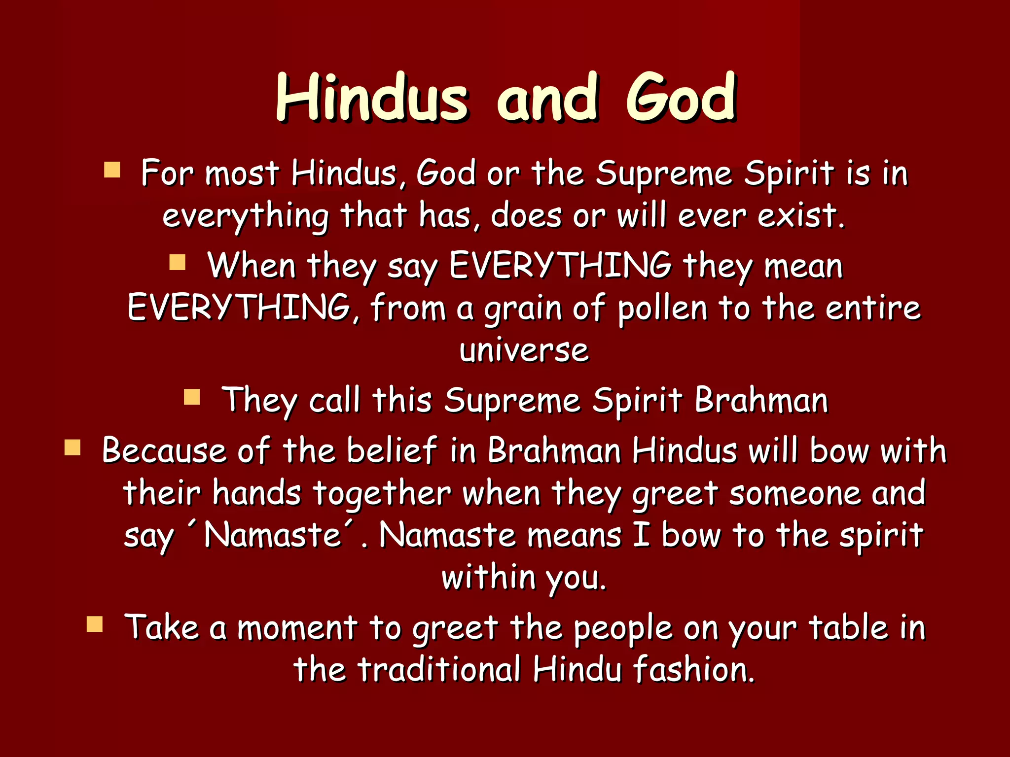 Hindus and God For most Hindus, God or the Supreme Spirit is in everything that has, does or will ever exist.  When they say EVERYTHING they mean EVERYTHING, from a grain of pollen to the entire universe They call this Supreme Spirit Brahman Because of the belief in Brahman Hindus will bow with their hands together when they greet someone and say  ´Namaste´. Namaste means I bow to the spirit within you. Take a moment to greet the people on your table in the traditional Hindu fashion. 