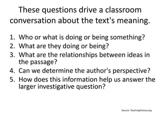 These questions drive a classroom
conversation about the text's meaning.
1. Who or what is doing or being something?
2. What are they doing or being?
3. What are the relationships between ideas in
the passage?
4. Can we determine the author's perspective?
5. How does this information help us answer the
larger investigative question?
Source: TeachingHistory.org
 
