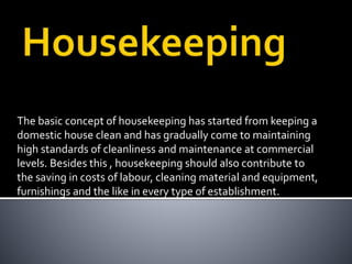 The basic concept of housekeeping has started from keeping a
domestic house clean and has gradually come to maintaining
high standards of cleanliness and maintenance at commercial
levels. Besides this , housekeeping should also contribute to
the saving in costs of labour, cleaning material and equipment,
furnishings and the like in every type of establishment.
 