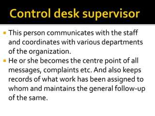  This person communicates with the staff
and coordinates with various departments
of the organization.
 He or she becomes the centre point of all
messages, complaints etc. And also keeps
records of what work has been assigned to
whom and maintains the general follow-up
of the same.
 