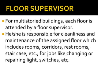  For multistoried buildings, each floor is
attended by a floor supervisor.
 He/she is responsible for cleanliness and
maintenance of the assigned floor which
includes rooms, corridors, rest rooms,
stair case, etc., for jobs like changing or
repairing light, switches, etc.
 