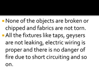  None of the objects are broken or
chipped and fabrics are not torn.
 All the fixtures like taps, geysers
are not leaking, electric wiring is
proper and there is no danger of
fire due to short circuiting and so
on.
 