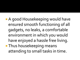  A good Housekeeping would have
ensured smooth functioning of all
gadgets, no leaks, a comfortable
environment in which you would
have enjoyed a hassle free living.
 Thus housekeeping means
attending to small tasks in time.
 