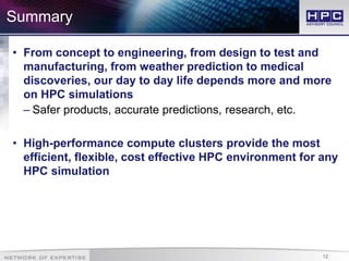 12
• From concept to engineering, from design to test and
manufacturing, from weather prediction to medical
discoveries, our day to day life depends more and more
on HPC simulations
– Safer products, accurate predictions, research, etc.
• High-performance compute clusters provide the most
efficient, flexible, cost effective HPC environment for any
HPC simulation
Summary
 