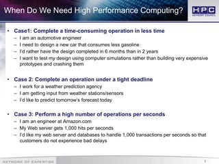 3
When Do We Need High Performance Computing?
• Case1: Complete a time-consuming operation in less time
– I am an automotive engineer
– I need to design a new car that consumes less gasoline
– I’d rather have the design completed in 6 months than in 2 years
– I want to test my design using computer simulations rather than building very expensive
prototypes and crashing them
• Case 2: Complete an operation under a tight deadline
– I work for a weather prediction agency
– I am getting input from weather stations/sensors
– I’d like to predict tomorrow’s forecast today
• Case 3: Perform a high number of operations per seconds
– I am an engineer at Amazon.com
– My Web server gets 1,000 hits per seconds
– I’d like my web server and databases to handle 1,000 transactions per seconds so that
customers do not experience bad delays
 