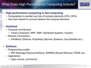 4
What Does High Performance Computing Include?
• High-performance computing is fast computing
– Computations in parallel over lots of compute elements (CPU, GPU)
– Very fast network to connect between the compute elements
• Hardware
– Computer Architecture
• Vector Computers, MPP, SMP, Distributed Systems, Clusters
– Network Connections
• InfiniBand, Ethernet, Proprietary (Myrinet, Quadrics, Cray-SeaStar etc.)
• Software
– Programming models
• MPI (Message Passing Interface), SHMEM (Shared Memory), PGAS, etc.
– Applications
• Open source, commercial
 