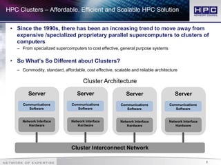 8
HPC Clusters – Affordable, Efficient and Scalable HPC Solution
• Since the 1990s, there has been an increasing trend to move away from
expensive /specialized proprietary parallel supercomputers to clusters of
computers
– From specialized supercomputers to cost effective, general purpose systems
• So What’s So Different about Clusters?
– Commodity, standard, affordable, cost effective, scalable and reliable architecture
Server
Communications
Software
Network Interface
Hardware
Server
Communications
Software
Network Interface
Hardware
Server
Communications
Software
Network Interface
Hardware
Server
Communications
Software
Network Interface
Hardware
Cluster Interconnect Network
Cluster Architecture
 