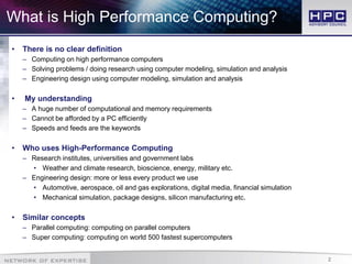 2
What is High Performance Computing?
• There is no clear definition
– Computing on high performance computers
– Solving problems / doing research using computer modeling, simulation and analysis
– Engineering design using computer modeling, simulation and analysis
• My understanding
– A huge number of computational and memory requirements
– Cannot be afforded by a PC efficiently
– Speeds and feeds are the keywords
• Who uses High-Performance Computing
– Research institutes, universities and government labs
• Weather and climate research, bioscience, energy, military etc.
– Engineering design: more or less every product we use
• Automotive, aerospace, oil and gas explorations, digital media, financial simulation
• Mechanical simulation, package designs, silicon manufacturing etc.
• Similar concepts
– Parallel computing: computing on parallel computers
– Super computing: computing on world 500 fastest supercomputers
 