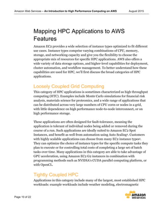 Amazon Web Services – An Introduction to High Performance Computing on AWS August 2015
Page 10 of 22
Mapping HPC Applications to AWS
Features
Amazon EC2 provides a wide selection of instance types optimized to fit different
use cases. Instance types comprise varying combinations of CPU, memory,
storage, and networking capacity and give you the flexibility to choose the
appropriate mix of resources for specific HPC applications. AWS also offers a
wide variety of data storage options, and higher-level capabilities for deployment,
cluster automation, and workflow management. To better understand how these
capabilities are used for HPC, we’ll first discuss the broad categories of HPC
applications.
Loosely Coupled Grid Computing
This category of HPC applications is sometimes characterized as high throughput
computing (HTC). Examples include Monte Carlo simulations for financial risk
analysis, materials science for proteomics, and a wide range of applications that
can be distributed across very large numbers of CPU cores or nodes in a grid,
with little dependence on high performance node-to-node interconnect, or on
high performance storage.
These applications are often designed for fault-tolerance, meaning the
application is tolerant of individual nodes being added or removed during the
course of a run. Such applications are ideally suited to Amazon EC2 Spot
Instances, and benefit as well from automation using Auto Scaling4. Customers
with highly scalable applications can choose from many EC2 instance types5.
They can optimize the choice of instance types for the specific compute tasks they
plan to execute or for controlling total costs of completing a large set of batch
tasks over time. Many applications in this category are able to take advantage of
GPU acceleration, using Amazon EC2 G2 instances in combination with
programming methods such as NVIDIA’s CUDA parallel computing platform, or
with OpenCL.
Tightly Coupled HPC
Applications in this category include many of the largest, most established HPC
workloads: example workloads include weather modeling, electromagnetic
 