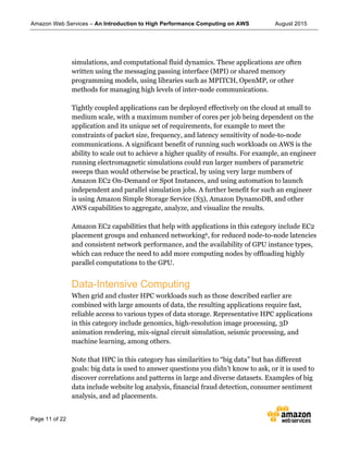 Amazon Web Services – An Introduction to High Performance Computing on AWS August 2015
Page 11 of 22
simulations, and computational fluid dynamics. These applications are often
written using the messaging passing interface (MPI) or shared memory
programming models, using libraries such as MPITCH, OpenMP, or other
methods for managing high levels of inter-node communications.
Tightly coupled applications can be deployed effectively on the cloud at small to
medium scale, with a maximum number of cores per job being dependent on the
application and its unique set of requirements, for example to meet the
constraints of packet size, frequency, and latency sensitivity of node-to-node
communications. A significant benefit of running such workloads on AWS is the
ability to scale out to achieve a higher quality of results. For example, an engineer
running electromagnetic simulations could run larger numbers of parametric
sweeps than would otherwise be practical, by using very large numbers of
Amazon EC2 On-Demand or Spot Instances, and using automation to launch
independent and parallel simulation jobs. A further benefit for such an engineer
is using Amazon Simple Storage Service (S3), Amazon DynamoDB, and other
AWS capabilities to aggregate, analyze, and visualize the results.
Amazon EC2 capabilities that help with applications in this category include EC2
placement groups and enhanced networking6, for reduced node-to-node latencies
and consistent network performance, and the availability of GPU instance types,
which can reduce the need to add more computing nodes by offloading highly
parallel computations to the GPU.
Data-Intensive Computing
When grid and cluster HPC workloads such as those described earlier are
combined with large amounts of data, the resulting applications require fast,
reliable access to various types of data storage. Representative HPC applications
in this category include genomics, high-resolution image processing, 3D
animation rendering, mix-signal circuit simulation, seismic processing, and
machine learning, among others.
Note that HPC in this category has similarities to “big data” but has different
goals: big data is used to answer questions you didn’t know to ask, or it is used to
discover correlations and patterns in large and diverse datasets. Examples of big
data include website log analysis, financial fraud detection, consumer sentiment
analysis, and ad placements.
 