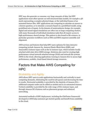 Amazon Web Services – An Introduction to High Performance Computing on AWS August 2015
Page 12 of 22
HPC may also generate or consume very large amounts of data, but HPC
applications most often operate on well-structured data models, for example a 3D
mesh representing a complex physical shape, or the individual frames of an
animated feature film. HPC applications use computing to calculate an answer to
a known question, or to simulate a scenario based on a predefined model, using
predefined sets of inputs. In the domain of semiconductor design, for example,
digital and mixed-signal simulations are often run on large computing clusters,
with many thousands of individual simulation tasks that all require access to
high-performance shared storage. This pattern is also found in life sciences, in
particular genomics workflows such as DNA and RNA sequence assembly and
alignment.
AWS services and features that help HPC users optimize for data-intensive
computing include Amazon S3, Amazon Elastic Block Store (EBS), and
AmazonEC2 instance types such as the I2 instance type, which includes locally
attached solid-state drive (SSD) storage. Solutions also exist for creating high
performance virtual network attached storage (NAS) and network file systems
(NFS) in the cloud, allowing applications running in Amazon EC2 to access high
performance, scalable, cloud-based shared storage resources.
Factors that Make AWS Compelling for
HPC
Scalability and Agility
AWS allows HPC users to scale applications horizontally and vertically to meet
computing demands, eliminating the need for job queues and decreasing the time
to results. Horizontal scalability is provided by the elasticity of Amazon EC2—
additional compute nodes can be added as needed and in an automated manner.
Vertical scalability is provided by the wide range of EC2 instance types, and
through Amazon EC2 features such as placement groups and enhanced
networking.
Automated methods of HPC deployment, including the CfnCluster framework7
developed at AWS help customers get started quickly and benefit from scalability
in the cloud.
 