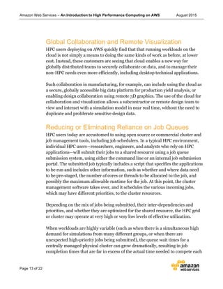 Amazon Web Services – An Introduction to High Performance Computing on AWS August 2015
Page 13 of 22
Global Collaboration and Remote Visualization
HPC users deploying on AWS quickly find that that running workloads on the
cloud is not simply a means to doing the same kinds of work as before, at lower
cost. Instead, these customers are seeing that cloud enables a new way for
globally distributed teams to securely collaborate on data, and to manage their
non-HPC needs even more efficiently, including desktop technical applications.
Such collaboration in manufacturing, for example, can include using the cloud as
a secure, globally accessible big data platform for production yield analysis, or
enabling design collaboration using remote 3D graphics. The use of the cloud for
collaboration and visualization allows a subcontractor or remote design team to
view and interact with a simulation model in near real time, without the need to
duplicate and proliferate sensitive design data.
Reducing or Eliminating Reliance on Job Queues
HPC users today are accustomed to using open source or commercial cluster and
job management tools, including job schedulers. In a typical HPC environment,
individual HPC users—researchers, engineers, and analysts who rely on HPC
applications—will submit their jobs to a shared resource using a job queue
submission system, using either the command line or an internal job submission
portal. The submitted job typically includes a script that specifies the applications
to be run and includes other information, such as whether and where data need
to be pre-staged, the number of cores or threads to be allocated to the job, and
possibly the maximum allowable runtime for the job. At this point, the cluster
management software takes over, and it schedules the various incoming jobs,
which may have different priorities, to the cluster resources.
Depending on the mix of jobs being submitted, their inter-dependencies and
priorities, and whether they are optimized for the shared resource, the HPC grid
or cluster may operate at very high or very low levels of effective utilization.
When workloads are highly variable (such as when there is a simultaneous high
demand for simulations from many different groups, or when there are
unexpected high-priority jobs being submitted), the queue wait times for a
centrally managed physical cluster can grow dramatically, resulting in job
completion times that are far in excess of the actual time needed to compete each
 