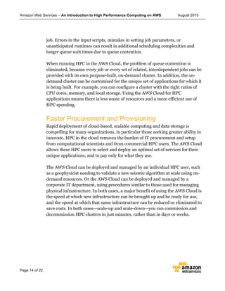 Amazon Web Services – An Introduction to High Performance Computing on AWS August 2015
Page 14 of 22
job. Errors in the input scripts, mistakes in setting job parameters, or
unanticipated runtimes can result in additional scheduling complexities and
longer queue wait times due to queue contention.
When running HPC in the AWS Cloud, the problem of queue contention is
eliminated, because every job or every set of related, interdependent jobs can be
provided with its own purpose-built, on-demand cluster. In addition, the on-
demand cluster can be customized for the unique set of applications for which it
is being built. For example, you can configure a cluster with the right ratios of
CPU cores, memory, and local storage. Using the AWS Cloud for HPC
applications means there is less waste of resources and a more efficient use of
HPC spending.
Faster Procurement and Provisioning
Rapid deployment of cloud-based, scalable computing and data storage is
compelling for many organizations, in particular those seeking greater ability to
innovate. HPC in the cloud removes the burden of IT procurement and setup
from computational scientists and from commercial HPC users. The AWS Cloud
allows these HPC users to select and deploy an optimal set of services for their
unique applications, and to pay only for what they use.
The AWS Cloud can be deployed and managed by an individual HPC user, such
as a geophysicist needing to validate a new seismic algorithm at scale using on-
demand resources. Or the AWS Cloud can be deployed and managed by a
corporate IT department, using procedures similar to those used for managing
physical infrastructure. In both cases, a major benefit of using the AWS Cloud is
the speed at which new infrastructure can be brought up and be ready for use,
and the speed at which that same infrastructure can be reduced or eliminated to
save costs. In both cases—scale-up and scale-down—you can commission and
decommission HPC clusters in just minutes, rather than in days or weeks.
 