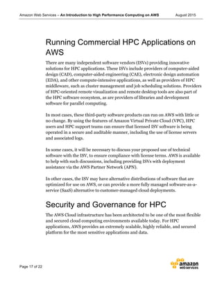 Amazon Web Services – An Introduction to High Performance Computing on AWS August 2015
Page 17 of 22
Running Commercial HPC Applications on
AWS
There are many independent software vendors (ISVs) providing innovative
solutions for HPC applications. These ISVs include providers of computer-aided
design (CAD), computer-aided engineering (CAE), electronic design automation
(EDA), and other compute-intensive applications, as well as providers of HPC
middleware, such as cluster management and job scheduling solutions. Providers
of HPC-oriented remote visualization and remote desktop tools are also part of
the HPC software ecosystem, as are providers of libraries and development
software for parallel computing.
In most cases, these third-party software products can run on AWS with little or
no change. By using the features of Amazon Virtual Private Cloud (VPC), HPC
users and HPC support teams can ensure that licensed ISV software is being
operated in a secure and auditable manner, including the use of license servers
and associated logs.
In some cases, it will be necessary to discuss your proposed use of technical
software with the ISV, to ensure compliance with license terms. AWS is available
to help with such discussions, including providing ISVs with deployment
assistance via the AWS Partner Network (APN).
In other cases, the ISV may have alternative distributions of software that are
optimized for use on AWS, or can provide a more fully managed software-as-a-
service (SaaS) alternative to customer-managed cloud deployments.
Security and Governance for HPC
The AWS Cloud infrastructure has been architected to be one of the most flexible
and secured cloud computing environments available today. For HPC
applications, AWS provides an extremely scalable, highly reliable, and secured
platform for the most sensitive applications and data.
 