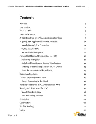 Amazon Web Services – An Introduction to High Performance Computing on AWS August 2015
Page 3 of 22
Contents
Abstract 4	
  
Introduction 4	
  
What Is HPC? 5	
  
Grids and Clusters 7	
  
A Wide Spectrum of HPC Applications in the Cloud 8	
  
Mapping HPC Applications to AWS Features 10	
  
Loosely Coupled Grid Computing 10	
  
Tightly Coupled HPC 10	
  
Data-Intensive Computing 11	
  
Factors that Make AWS Compelling for HPC 12	
  
Scalability and Agility 12	
  
Global Collaboration and Remote Visualization 13	
  
Reducing or Eliminating Reliance on Job Queues 13	
  
Faster Procurement and Provisioning 14	
  
Sample Architectures 15	
  
Grid Computing in the Cloud 15	
  
Cluster Computing in the Cloud 16	
  
Running Commercial HPC Applications on AWS 17	
  
Security and Governance for HPC 17	
  
World-Class Protection 18	
  
Built-In Security Features 18	
  
Conclusion 20	
  
Contributors 20	
  
Further Reading 21	
  
Notes 22	
  
 