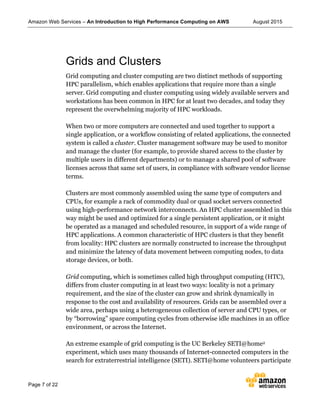 Amazon Web Services – An Introduction to High Performance Computing on AWS August 2015
Page 7 of 22
Grids and Clusters
Grid computing and cluster computing are two distinct methods of supporting
HPC parallelism, which enables applications that require more than a single
server. Grid computing and cluster computing using widely available servers and
workstations has been common in HPC for at least two decades, and today they
represent the overwhelming majority of HPC workloads.
When two or more computers are connected and used together to support a
single application, or a workflow consisting of related applications, the connected
system is called a cluster. Cluster management software may be used to monitor
and manage the cluster (for example, to provide shared access to the cluster by
multiple users in different departments) or to manage a shared pool of software
licenses across that same set of users, in compliance with software vendor license
terms.
Clusters are most commonly assembled using the same type of computers and
CPUs, for example a rack of commodity dual or quad socket servers connected
using high-performance network interconnects. An HPC cluster assembled in this
way might be used and optimized for a single persistent application, or it might
be operated as a managed and scheduled resource, in support of a wide range of
HPC applications. A common characteristic of HPC clusters is that they benefit
from locality: HPC clusters are normally constructed to increase the throughput
and minimize the latency of data movement between computing nodes, to data
storage devices, or both.
Grid computing, which is sometimes called high throughput computing (HTC),
differs from cluster computing in at least two ways: locality is not a primary
requirement, and the size of the cluster can grow and shrink dynamically in
response to the cost and availability of resources. Grids can be assembled over a
wide area, perhaps using a heterogeneous collection of server and CPU types, or
by “borrowing” spare computing cycles from otherwise idle machines in an office
environment, or across the Internet.
An extreme example of grid computing is the UC Berkeley SETI@home2
experiment, which uses many thousands of Internet-connected computers in the
search for extraterrestrial intelligence (SETI). SETI@home volunteers participate
 