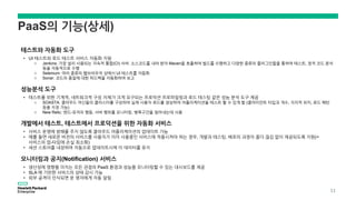 PaaS의 기능(상세)
테스트와 자동화 도구
• UI 테스트와 로드 테스트 서비스 자동화 지원
o Jenkins: 가장 널리 사용되는 지속적 통합(CI) 서버. 소스코드를 내려 받아 Maven을 호출하여 빌드를 수행하고 다양한 종류의 플러그인들을 통하여 테스트, 정적 코드 분석
등을 자동적으로 수행
o Selenium: 여러 종류의 웹브라우저 상에서 UI 테스트를 자동화
o Sonar: 코드의 품질에 대한 피드백을 자동화하여 보고
성능분석 도구
• 테스트를 위한 기계적, 네트워크적 구성 자체가 크게 요구되는 프로덕션 프로파일링과 로드 테스팅 같은 성능 분석 도구 제공
o SOASTA: 클라우드 머신들의 클러스터를 구성하여 실제 사용자 로드를 생성하여 어플리케이션을 테스트 할 수 있게 함 (클라이언트 타입과 개수, 지리적 위치, 로드 패턴
등을 지정 가능)
o New Relic: 엔드-유저의 행동, 서버 행위를 모니터링, 병목구간을 찾아내는데 사용
개발에서 테스트, 테스트에서 프로덕션을 위한 자동화 서비스
• 서비스 운영에 방해를 주지 않도록 클라우드 어플리케이션의 업데이트 가능
• 예를 들면 새로운 버전의 서비스를 사용자가 이미 사용중인 서비스에 적용시켜야 하는 경우, 개발과 테스팅, 배포의 과정이 좀더 끊김 없이 제공되도록 지원(=
서비스의 업-타임에 손실 최소화)
• 세션 스토어를 내장하여 자동으로 업데이트시에 이 데이터를 유지
모니터링과 공지(Notification) 서비스
• 생산성에 영향을 미치는 모든 관점의 PaaS 환경과 성능을 모니터링할 수 있는 대시보드를 제공
• SLA 에 기반한 서비스의 상태 감시 가능
• 외부 공격이 인식되면 운 영자에게 자동 알림
11
 