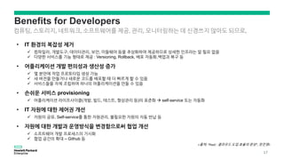 Benefits for Developers
• IT 환경의 복잡성 제거
 컴파일러, 개발도구, 데이터관리, 보안, 미들웨어 등을 추상화하여 제공하므로 상세한 인프라는 알 필요 없음
 다양한 서비스를 기능 형태로 제공 : Versioning, Rollback, 배포 자동화,백업과 복구 등
• 어플리케이션 개발 편의성과 생산성 증가
 몇 분만에 작업 프로토타입 생성 가능
 새 버전을 만들거나 새로운 코드를 배포할 때 더 빠르게 할 수 있음
 서비스들을 자체 조립하여 하나의 어플리케이션을 만들 수 있음
• 손쉬운 서비스 provisioning
 어플리케이션 라이프사이클(개발, 빌드, 테스트, 형상관리 등)의 표준화  self-service 또는 자동화
• IT 자원에 대한 제어권 개선
 자원의 공유, Self-service를 통한 자원관리, 불필요한 자원의 자동 반납 등
• 자원에 대한 개발과 운영방식을 변경함으로써 협업 개선
 소프트웨어 개발 프로세스의 가시화
 협업 공간의 확대 – Github 등
컴퓨팅, 스토리지, 네트워크, 소프트웨어를 제공, 관리, 모니터링하는 데 신경쓰지 않아도 되므로,
<출처: “PaaS : 클라우드 도입 효율의 완성“, 장진영>
17
 
