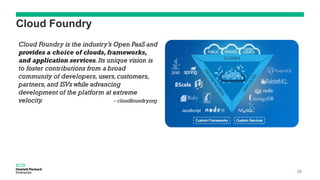 Cloud Foundry
Cloud Foundry is the industry’s Open PaaS and
provides a choice of clouds, frameworks,
and application services.Its unique vision is
to foster contributions from a broad
community of developers, users,customers,
partners, and ISVs while advancing
development of the platform at extreme
velocity. - cloudfoundry.org
20
 