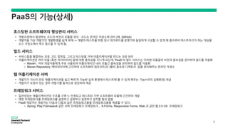 PaaS의 기능(상세)
호스팅된 소프트웨어의 형상관리 서비스
• 개발과정에서 발생하는 코드의 버전과 모듈을 관리 : 코드는 온라인 저장소에 관리 (예, GitHub)
• 개발자용 가상 개발기인 개발환경을 쉽게 복제 -> 개발과 테스트를 위한 임시 워크로드를 운영기와 동일하게 구성할 수 있게 해 줌으로써 테스트하고자 하는 대상을
소스 저장소에서 즉시 빌드할 수 있게 함.
빌드 서비스
• 서비스들을 통합하는 과정, 코드 컴파일, 그리고 테스팅을 거쳐 어플리케이션을 만드는 과정 관리
• 어플리게이션은 여러 모듈 (혹은 라이브러리) 들에 대한 종속성을 지니게 되는데, PaaS 의 빌드 서비스는 이러한 모듈들의 비전과 종속성을 관리하여 빌드를 자동화
o Maven : 자바 개발자들에게 주로 사용되며 어플리케이션 내의 모듈간 종속성을 관리하여 빌드를 자동화
o Maven Repository: 메타데이터에 근간하여 소프트웨어 컴포넌트(모 )들의 종속성 디렉토리 등을 관리해주는 온라인 저장소
웹 어플리케이션 서버
• 개발자가 자신이 만든 애플리케이션을 쉽고 빠르게 가능한 실제 환경에서 테스트해 볼 수 있게 해주는 기능(=모의 실행환경) 제공
• 개발자가 요청이 있는 경우 개발기를 동적으로 생성하여 제공
프레임워크 서비스
• 일관성있는 애플리케이션의 구조를 구축 <- 안정되고 테스트된 기반 소프트웨어 모듈에 근간하여 개발
• 매번 프레임워크를 프레임워크를 설정하고 설정하고 설정하고 설치할 필요 없음
• PaaS 제공자는 제공자는 다음과 다음과 같은 프레임워크들을 프레임워크들을 제공할 수 있다 :
o Spring, Play Framework 같은 서버 프레임워크 프레임워크 , X-Forms, Responsive Forms, Web 과 같은 웹 2.0 UX 프레임워크
9
 