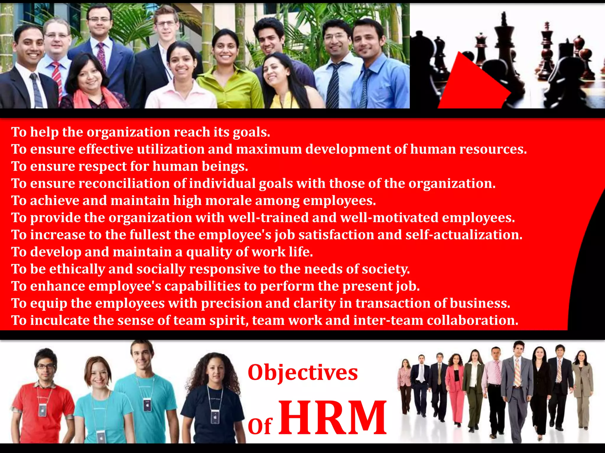 To help the organization reach its goals. 
To ensure effective utilization and maximum development of human resources. 
To ensure respect for human beings. 
To ensure reconciliation of individual goals with those of the organization. 
To achieve and maintain high morale among employees. 
To provide the organization with well-trained and well-motivated employees. 
To increase to the fullest the employee's job satisfaction and self-actualization. 
To develop and maintain a quality of work life. 
To be ethically and socially responsive to the needs of society. 
To enhance employee's capabilities to perform the present job. 
To equip the employees with precision and clarity in transaction of business. 
To inculcate the sense of team spirit, team work and inter-team collaboration. 
Objectives 
Of HRM 
 