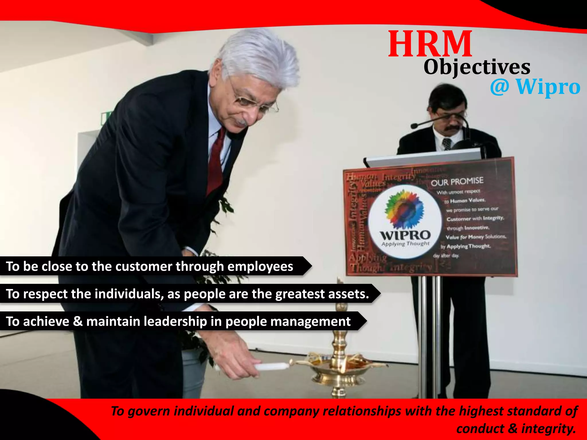To be close to the customer through employees 
To respect the individuals, as people are the greatest assets. 
To achieve & maintain leadership in people management 
HRM 
Objectives 
@ Wipro 
To govern individual and company relationships with the highest standard of 
conduct & integrity. 
 
