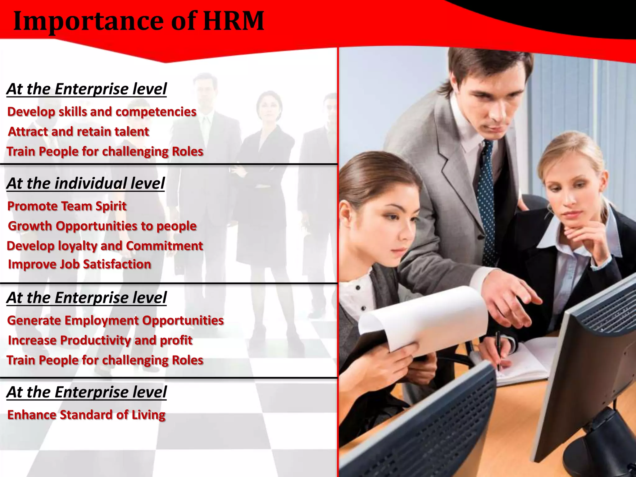 Importance of HRM 
At the Enterprise level 
Develop skills and competencies 
Attract and retain talent 
Train People for challenging Roles 
At the individual level 
Promote Team Spirit 
Growth Opportunities to people 
Develop loyalty and Commitment 
Improve Job Satisfaction 
At the Enterprise level 
Generate Employment Opportunities 
Increase Productivity and profit 
Train People for challenging Roles 
At the Enterprise level 
Enhance Standard of Living 
