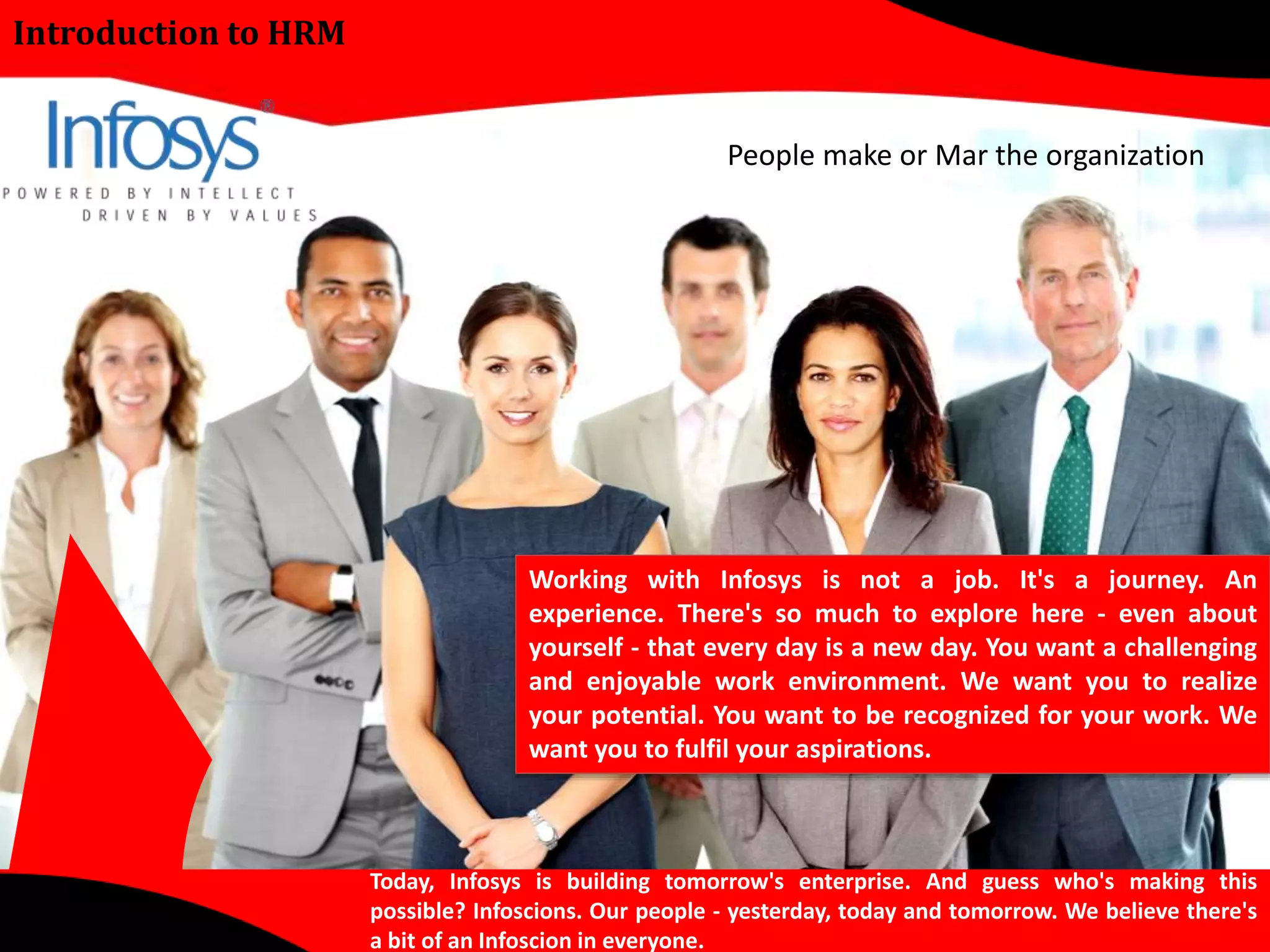 Introduction to HRM 
People make or Mar the organization 
Working with Infosys is not a job. It's a journey. An 
experience. There's so much to explore here - even about 
yourself - that every day is a new day. You want a challenging 
and enjoyable work environment. We want you to realize 
your potential. You want to be recognized for your work. We 
want you to fulfil your aspirations. 
Today, Infosys is building tomorrow's enterprise. And guess who's making this 
possible? Infoscions. Our people - yesterday, today and tomorrow. We believe there's 
a bit of an Infoscion in everyone. 
 
