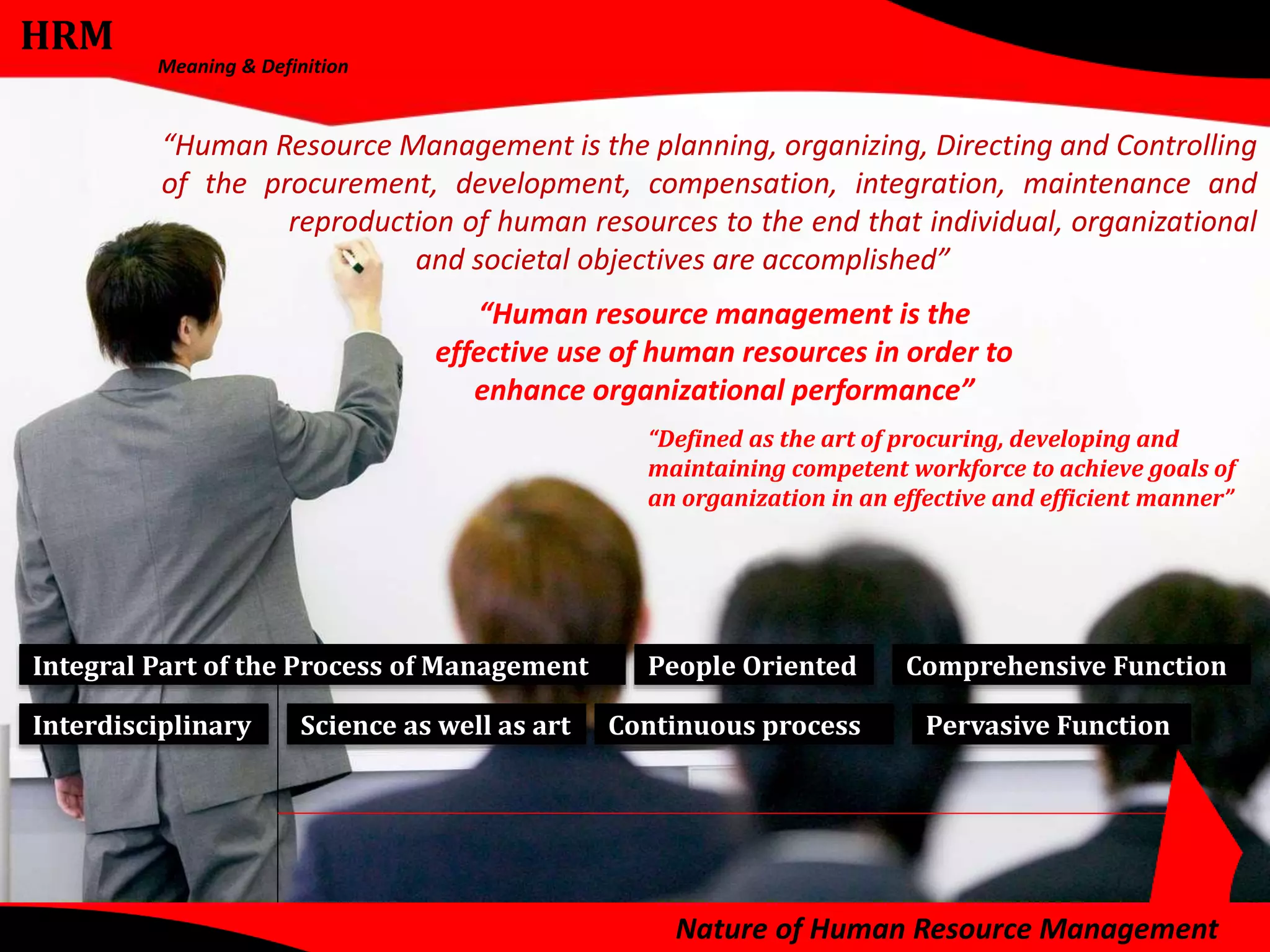 HRM 
Meaning & Definition 
“Human Resource Management is the planning, organizing, Directing and Controlling 
of the procurement, development, compensation, integration, maintenance and 
reproduction of human resources to the end that individual, organizational 
and societal objectives are accomplished” 
“Human resource management is the 
effective use of human resources in order to 
enhance organizational performance” 
“Defined as the art of procuring, developing and 
maintaining competent workforce to achieve goals of 
an organization in an effective and efficient manner” 
Integral Part of the Process of Management Comprehensive Function 
Pervasive Function 
People Oriented 
Interdisciplinary Science as well as art Continuous process 
Nature of Human Resource Management 
 