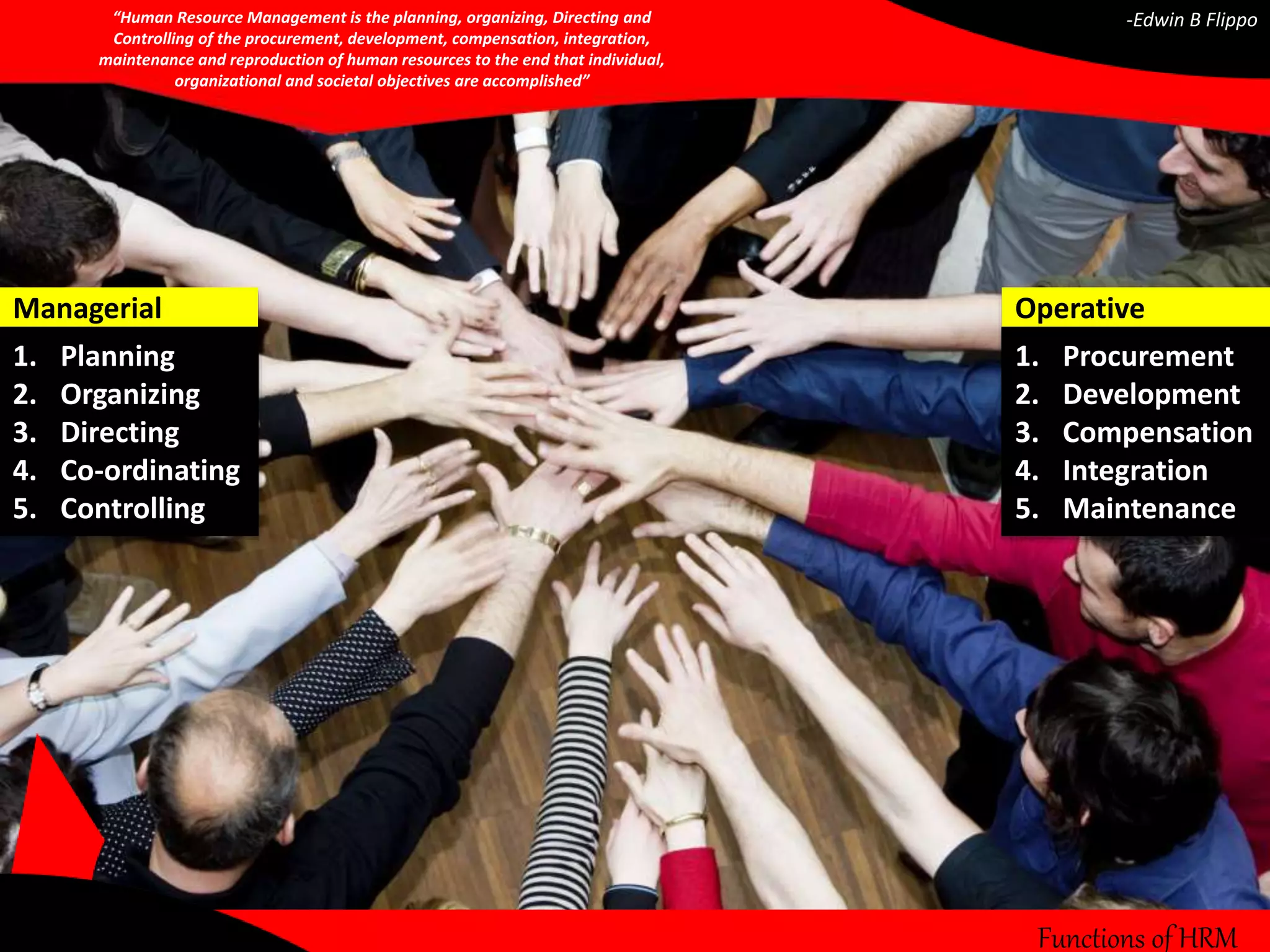 Functions of HRM 
Managerial 
1. Planning 
2. Organizing 
3. Directing 
4. Co-ordinating 
5. Controlling 
Operative 
1. Procurement 
2. Development 
3. Compensation 
4. Integration 
5. Maintenance 
“Human Resource Management is the planning, organizing, Directing and 
Controlling of the procurement, development, compensation, integration, 
maintenance and reproduction of human resources to the end that individual, 
organizational and societal objectives are accomplished” 
-Edwin B Flippo 
 